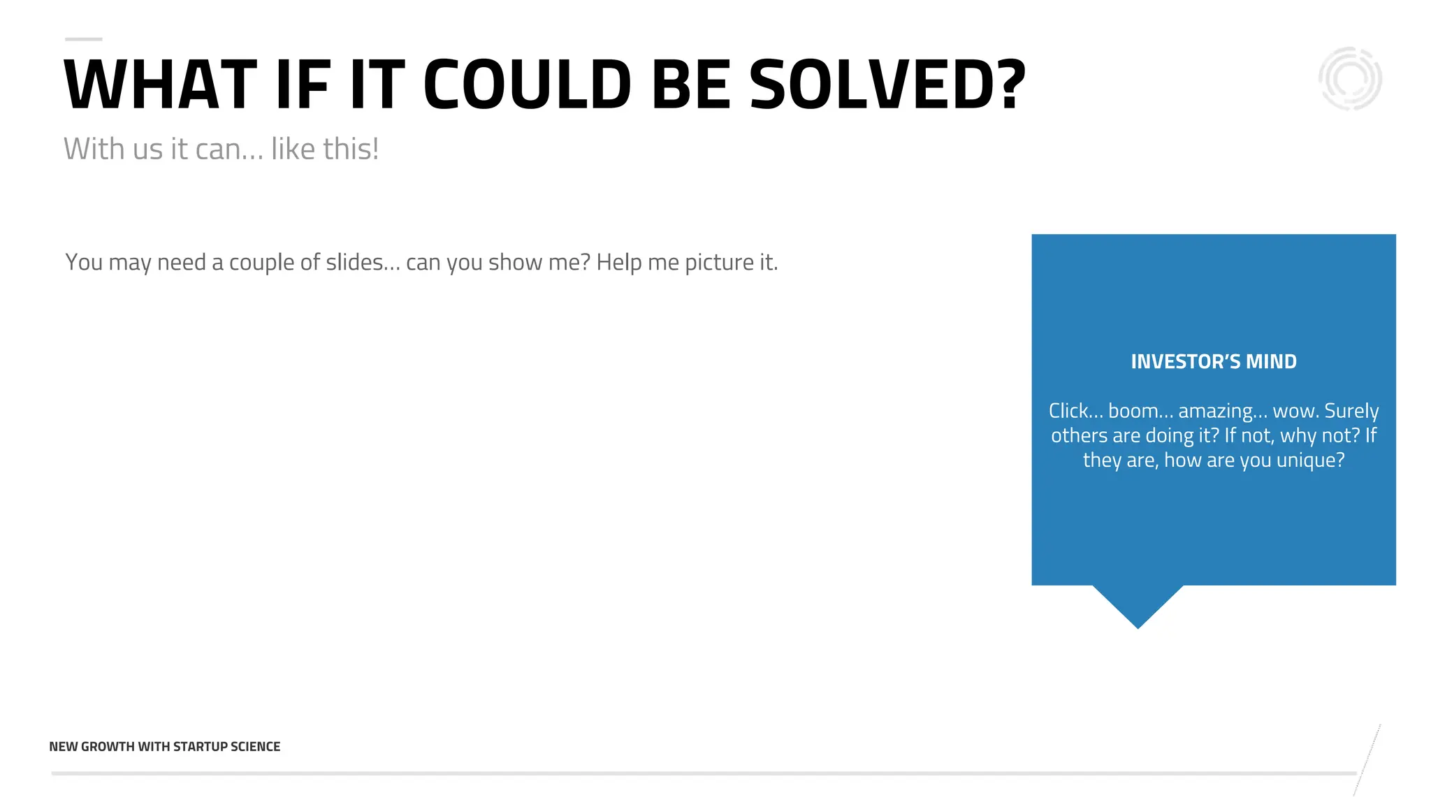 v
NEW GROWTH WITH STARTUP SCIENCE
With us it can… like this!
WHAT IF IT COULD BE SOLVED?
You may need a couple of slides… can you show me? Help me picture it.
INVESTOR’S MIND
Click… boom… amazing… wow. Surely
others are doing it? If not, why not? If
they are, how are you unique?
 