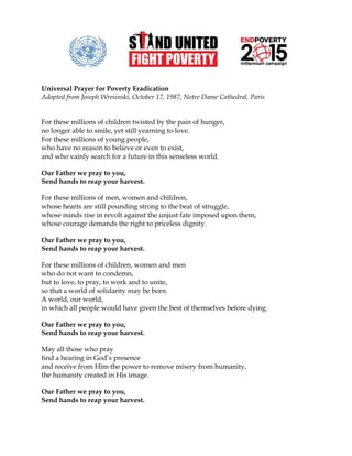 Universal Prayer for Poverty Eradication
Adopted from Joseph Wresinski, October 17, 1987, Notre Dame Cathedral, Paris


For these millions of children twisted by the pain of hunger,
no longer able to smile, yet still yearning to love.
For these millions of young people,
who have no reason to believe or even to exist,
and who vainly search for a future in this senseless world.

Our Father we pray to you,
Send hands to reap your harvest.

For these millions of men, women and children,
whose hearts are still pounding strong to the beat of struggle,
whose minds rise in revolt against the unjust fate imposed upon them,
whose courage demands the right to priceless dignity.

Our Father we pray to you,
Send hands to reap your harvest.

For these millions of children, women and men
who do not want to condemn,
but to love, to pray, to work and to unite,
so that a world of solidarity may be born.
A world, our world,
in which all people would have given the best of themselves before dying.

Our Father we pray to you,
Send hands to reap your harvest.

May all those who pray
find a hearing in God’s presence
and receive from Him the power to remove misery from humanity,
the humanity created in His image.

Our Father we pray to you,
Send hands to reap your harvest.
 