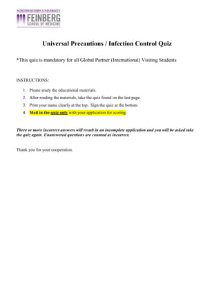 Universal Precautions / Infection Control Quiz
*This quiz is mandatory for all Global Partner (International) Visiting Students
INSTRUCTIONS:
1. Please study the educational materials.
2. After reading the materials, take the quiz found on the last page.
3. Print your name clearly at the top. Sign the quiz at the bottom
4. Mail in the quiz only with your application for scoring.
Three or more incorrect answers will result in an incomplete application and you will be asked take
the quiz again. Unanswered questions are counted as incorrect.
Thank you for your cooperation.
 