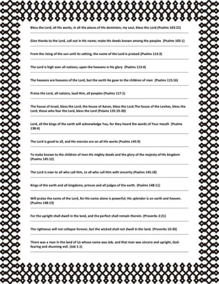 Bless the Lord, all His works, in all the places of His dominion; my soul, bless the Lord.(Psalms 103:22)
Give thanks to the Lord, call out in His name; make His deeds known among the peoples (Psalms 105:1)
From the rising of the sun until its setting, the name of the Lord is praised.(Psalms 113:3)
The Lord is high over all nations; upon the heavens is His glory (Psalms 113:4)
The heavens are heavens of the Lord, but the earth He gave to the children of men (Psalms 115:16)
Praise the Lord, all nations, laud Him, all peoples (Psalms 117:1)
The house of Israel, bless the Lord; the house of Aaron, bless the Lord.The house of the Levites, bless the
Lord; those who fear the Lord, bless the Lord (Pslams 135:19-20)
Lord, all the kings of the earth will acknowledge You, for they heard the words of Your mouth (Psalms
138:4)
The Lord is good to all, and His mercies are on all His works (Psalms 145:9)
To make known to the children of men His mighty deeds and the glory of the majesty of His kingdom
(Psalms 145:12)
The Lord is near to all who call Him, to all who call Him with sincerity (Psalms 145:18)
Kings of the earth and all kingdoms, princes and all judges of the earth. (Psalms 148:11)
Will praise the name of the Lord, for His name alone is powerful; His splendor is on earth and heaven.
(Psalms 148:13)
For the upright shall dwell in the land, and the perfect shall remain therein. (Proverbs 2:21)
The righteous will not collapse forever, but the wicked shall not dwell in the land. (Proverbs 10:30)
There was a man in the land of Uz whose name was Job, and that man was sincere and upright, God-
fearing and shunning evil. (Job 1:1)
 