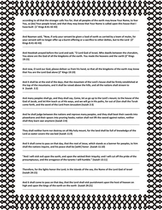 according to all that the stranger calls You for, that all peoples of the earth may know Your Name, to fear
You, as (do) Your people Israel, and that they may know that Your Name is called upon this house that I
have built (1° Kings 8:41-42-43)
And Naaman said, "Now, if only your servant be given a load of earth as carried by a team of mules, for
your servant will no longer offer up a burnt-offering or a sacrifice to other deities, but to the Lord (2°
Kings 8:41-42-43)
And Hezekiah prayed before the Lord and said, "O Lord God of Israel, Who dwells between the cherubim,
You alone are the God of all the kingdoms of the earth. You made the heavens and the earth (2° Kings
19:15)
And now, O Lord our God, please deliver us from his hand, so that all the kingdoms of the earth may know
that You are the Lord God alone (2° Kings 19:19)
And it shall be at the end of the days, that the mountain of the Lord's house shall be firmly established at
the top of the mountains, and it shall be raised above the hills, and all the nations shall stream to
it (Isaiah 2:2)
And many peoples shall go, and they shall say, Come, let us go up to the Lord's mount, to the house of the
God of Jacob, and let Him teach us of His ways, and we will go in His paths, for out of Zion shall the Torah
come forth, and the word of the Lord from Jerusalem (Isaiah 2:3)
And he shall judge between the nations and reprove many peoples, and they shall beat their swords into
plowshares and their spears into pruning hooks; nation shall not lift the sword against nation, neither
shall they learn war anymore (Isaiah 2:4)
They shall neither harm nor destroy on all My holy mount, for the land shall be full of knowledge of the
Lord as water covers the sea bed (Isaiah 11:9)
And it shall come to pass on that day, that the root of Jesse, which stands as a banner for peoples, to him
shall the nations inquire, and his peace shall be [with] honor .(Isaiah 11:10)
“And I will visit evil upon the earth, and upon the wicked their iniquity; and I will cut off the pride of the
presumptuous, and the arrogance of the tyrants I will humble.” (Isaiah 13:11)
Therefore, for the lights honor the Lord; in the islands of the sea, the Name of the Lord God of Israel
(Isaiah 24:15)
And it shall come to pass on that day, that the Lord shall visit punishment upon the host of heaven on
high and upon the kings of the earth on the earth (Isaiah 24:21)
 