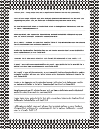 Therefore, shall a strong people honor You; a city of tyrannical nations shall fear You. (Isaiah 25:3)
[With] my soul I longed for you at night; even [with] my spirit within me I beseeched You, for when Your
judgments [come] to the earth, the inhabitants of the world learn justification (Isaiah 26:09)
And now, O Lord our God, deliver us from his hand, so that all the kingdoms of the earth may know that
You are the Lord alone (Isaiah 37:20)
Behold My servant, I will support him, My chosen one, whom My soul desires; I have placed My spirit
upon him, he shall promulgate justice to the nations (Isaiah 42:1)
Sing to the Lord a new song, His praise from the end of the earth, those who go down to the sea and those
therein, the islands and their inhabitants (Isaiah 42:10)
In order that they know from the shining of the sun and from the west that there is no one besides Me; I
am the Lord and there is no other. (Isaiah 45:6)
Turn to Me and be saved, all the ends of the earth, for I am God, and there is no other (Isaiah 45:22)
By Myself I swore, righteousness emanated from My mouth, a word, and it shall not be retracted, that to
Me shall every knee kneel, every tongue shall swear (Isaiah 45:23)
And He said, "It is too light for you to be My servant, to establish the tribes of Jacob and to bring back the
besieged of Israel, but I will make you a light of nations, so that My salvation shall be until the end of the
earth (Isaiah 49:06)
Hearken to Me, My people, and My nation, bend your ears to Me, when Torah shall emanate from Me,
and My judgment [shall be] for the light of the peoples, I will give [them] rest (Isaiah 51:4)
My righteousness is near, My salvation has gone forth, and My arms shall chasten peoples; islands shall
wait for Me, and on My arm shall they trust (Isaiah 51:5)
For your Master is your Maker, the Lord of Hosts is His name, and your Redeemer, the Holy One of Israel,
shall be called the God of all the earth (Isaiah 54:5)
I will bring them to My holy mount, and I will cause them to rejoice in My house of prayer, their burnt
offerings and their sacrifices shall be acceptable upon My altar, for My house shall be called a house of
prayer for all peoples (Isaiah 56:7)
 
