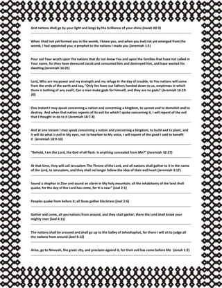 And nations shall go by your light and kings by the brilliance of your shine (Isaiah 60:3)
When I had not yet formed you in the womb, I knew you, and when you had not yet emerged from the
womb, I had appointed you; a prophet to the nations I made you (Jeremiah 1:5)
Pour out Your wrath upon the nations that do not know You and upon the families that have not called in
Your name, for they have devoured Jacob and consumed him and destroyed him, and have wasted his
dwelling (Jeremiah 10:25)
Lord, Who are my power and my strength and my refuge in the day of trouble, to You nations will come
from the ends of the earth and say, "Only lies have our fathers handed down to us, emptiness in which
there is nothing of any avail!, Can a man make gods for himself, and they are no gods? (Jeremiah 16:19-
20)
One instant I may speak concerning a nation and concerning a kingdom, to uproot and to demolish and to
destroy. And when that nation repents of its evil for which I spoke concerning it, I will repent of the evil
that I thought to do to it (Jeremiah 18:7-8)
And at one instant I may speak concerning a nation and concerning a kingdom, to build and to plant, and
it will do what is evil in My eyes, not to hearken to My voice, I will repent of the good I said to benefit
it (Jeremiah 18:9-10)
“Behold, I am the Lord, the God of all flesh. Is anything concealed from Me?” (Jeremiah 32:27)
At that time, they will call Jerusalem The Throne of the Lord, and all nations shall gather to it in the name
of the Lord, to Jerusalem, and they shall no longer follow the idea of their evil heart (Jeremiah 3:17)
Sound a shophar in Zion and sound an alarm in My holy mountain; all the inhabitants of the land shall
quake, for the day of the Lord has come, for it is near" (Joel 2:1)
Peoples quake from before it; all faces gather blackness (Joel 2:6)
Gather and come, all you nations from around, and they shall gather; there the Lord shall break your
mighty men (Joel 4:11)
The nations shall be aroused and shall go up to the Valley of Jehoshaphat, for there I will sit to judge all
the nations from around (Joel 4:12)
Arise, go to Nineveh, the great city, and proclaim against it, for their evil has come before Me (Jonah 1:2)
 