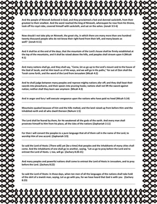 And the people of Nineveh believed in God, and they proclaimed a fast and donned sackcloth, from their
greatest to their smallest. And the word reached the king of Nineveh, whereupon he rose from his throne,
took off his royal robe, covered himself with sackcloth, and sat on the ashes. (Jonah 3:5-6)
Now should I not take pity on Nineveh, the great city, in which there are many more than one hundred
twenty thousand people who do not know their right hand from their left, and many beasts as
well? (Jonah 4:11)
And it shall be at the end of the days, that the mountain of the Lord's house shall be firmly established at
the top of the mountains, and it shall be raised above the hills, and peoples shall stream upon it (Micah
4:1)
And many nations shall go, and they shall say, "Come, let us go up to the Lord's mount and to the house of
the God of Jacob, and let Him teach us of His ways, and we will go in His paths," for out of Zion shall the
Torah come forth, and the word of the Lord from Jerusalem (Micah 4:2)
And he shall judge between many peoples and reprove mighty nations afar off; and they shall beat their
swords into plowshares, and their spears into pruning hooks; nations shall not lift the sword against
nation; neither shall they learn war anymore (Micah 4:3)
And in anger and fury I will execute vengeance upon the nations who have paid no heed (Micah 5:14)
Mountains quaked because of him and the hills melted, and the land raised up from before Him-and the
inhabited earth and all who dwell thereon (Nahum 1:5)
The Lord shall be feared by them, for He weakened all the gods of the earth. And every man shall
prostrate himself to Him from his place, all the isles of the nations (Zephaniah 2:11)
For then I will convert the peoples to a pure language that all of them call in the name of the Lord, to
worship Him of one accord. (Zephaniah 3:9)
So said the Lord of Hosts: [There will] yet [be a time] that peoples and the inhabitants of many cities shall
come. And the inhabitants of one shall go to another, saying, "Let us go to pray before the Lord and to
entreat the Lord of Hosts. I, too, will go (Zachary 8:20-21)
And many peoples and powerful nations shall come to entreat the Lord of Hosts in Jerusalem, and to pray
before the Lord. (Zachary 8:22)
So said the Lord of Hosts: In those days, when ten men of all the languages of the nations shall take hold
of the skirt of a Jewish man, saying, Let us go with you, for we have heard that God is with you (Zachary
8:23)
 