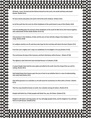 Of David, a song. The land and the fullness thereof are the Lord's; the world and those who dwell
therein (Psalms 24:1)
He loves charity and justice; the earth is full of the Lord's kindness (Psalms 33:5)
Let all the earth fear the Lord; let all the inhabitants of the world stand in awe of Him (Psalms 33:8)
From His dwelling place He oversees all the inhabitants of the earth He Who forms their hearts together,
who understands all their deeds (Psalms 33:14-15)
How precious is Your kindness, O God, and the sons of man will take refuge in the shadow of Your
wings (Psalms 36:8)
For evildoers shall be cut off, and those who hope for the Lord-they will inherit the land. (Psalms 37:9)
From the Lord a mighty man's steps are established, for He delights in his way (Psalms 37:23)
The Lord knows the days of the innocent, and their inheritance will be forever. (Pslams 37:18)
The righteous shall inherit the land and dwell forever in it (Psalms 37:29)
A song of Asaph; God, God the Lord, spoke and called to the earth, from the rising of the sun until its
setting (Psalms 50:1)
God looked down from heaven upon the sons of men to see whether there is a man of understanding,
who seeks God (Psalms 53:3)
God will be gracious to us and bless us; He will cause His countenance to shine with us forever. (Psalms
67:2)
That Your way should be known on earth, Your salvation among all nations. (Psalms 67:3)
Peoples will thank You, O God; peoples will thank You, yea, all of them. (Psalms 67:4)
Kingdoms will rejoice and sing praises, for You will judge peoples fairly, and the kingdoms-You will lead
them on earth forever. (Psalms 67:5)
 