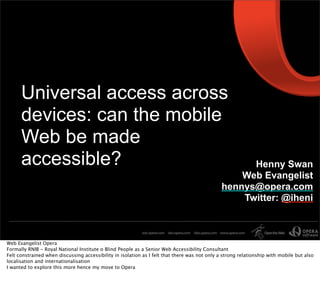 Universal access across
      devices: can the mobile
      Web be made
      accessible?                                                                                    Henny Swan
                                                                                                   Web Evangelist
                                                                                               hennys@opera.com
                                                                                                   Twitter: @iheni



Web Evangelist Opera
Formally RNIB - Royal National Institute o Blind People as a Senior Web Accessibility Consultant
Felt constrained when discussing accessibility in isolation as I felt that there was not only a strong relationship with mobile but also
localisation and internationalisation
I wanted to explore this more hence my move to Opera
 