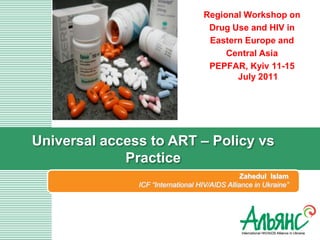 Regional Workshop on
                                    Drug Use and HIV in
                                    Eastern Europe and
                                        Central Asia
                                    PEPFAR, Kyiv 11-15
                                          July 2011




Universal access to ART – Policy vs
             Practice
                                                Zahedul Islam
               ICF “International HIV/AIDS Alliance in Ukraine”
 