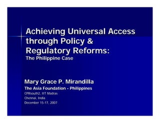 Achieving Universal Access
through Policy &
Regulatory Reforms:
The Philippine Case



Mary Grace P. Mirandilla
The Asia Foundation - Philippines
CPRsouth2, IIT Madras
Chennai, India
December 15-17, 2007
 