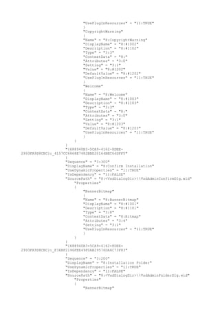 "UsePlugInResources" = "11:TRUE"
}
"CopyrightWarning"
{
"Name" = "8:CopyrightWarning"
"DisplayName" = "8:#1002"
"Description" = "8:#1102"
"Type" = "3:3"
"ContextData" = "8:"
"Attributes" = "3:0"
"Setting" = "3:1"
"Value" = "8:#1202"
"DefaultValue" = "8:#1202"
"UsePlugInResources" = "11:TRUE"
}
"Welcome"
{
"Name" = "8:Welcome"
"DisplayName" = "8:#1003"
"Description" = "8:#1103"
"Type" = "3:3"
"ContextData" = "8:"
"Attributes" = "3:0"
"Setting" = "3:1"
"Value" = "8:#1203"
"DefaultValue" = "8:#1203"
"UsePlugInResources" = "11:TRUE"
}
}
}
"{688940B3-5CA9-4162-8DEE-
2993FA9D8CBC}:_4157CC6868E7482BBD20164BEC66DFF5"
{
"Sequence" = "3:300"
"DisplayName" = "8:Confirm Installation"
"UseDynamicProperties" = "11:TRUE"
"IsDependency" = "11:FALSE"
"SourcePath" = "8:<VsdDialogDir>VsdAdminConfirmDlg.wid"
"Properties"
{
"BannerBitmap"
{
"Name" = "8:BannerBitmap"
"DisplayName" = "8:#1001"
"Description" = "8:#1101"
"Type" = "3:8"
"ContextData" = "8:Bitmap"
"Attributes" = "3:4"
"Setting" = "3:1"
"UsePlugInResources" = "11:TRUE"
}
}
}
"{688940B3-5CA9-4162-8DEE-
2993FA9D8CBC}:_F36BF2196FEE49F0AB29576DA6C73F83"
{
"Sequence" = "3:200"
"DisplayName" = "8:Installation Folder"
"UseDynamicProperties" = "11:TRUE"
"IsDependency" = "11:FALSE"
"SourcePath" = "8:<VsdDialogDir>VsdAdminFolderDlg.wid"
"Properties"
{
"BannerBitmap"
 