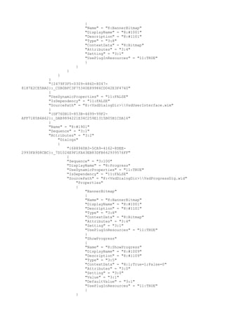 {
"Name" = "8:BannerBitmap"
"DisplayName" = "8:#1001"
"Description" = "8:#1101"
"Type" = "3:8"
"ContextData" = "8:Bitmap"
"Attributes" = "3:4"
"Setting" = "3:1"
"UsePlugInResources" = "11:TRUE"
}
}
}
}
}
"{2479F3F5-0309-486D-8047-
8187E2CE5BA0}:_C0B0BFC3F75340E89986CD042E3F4760"
{
"UseDynamicProperties" = "11:FALSE"
"IsDependency" = "11:FALSE"
"SourcePath" = "8:<VsdDialogDir>VsdUserInterface.wim"
}
"{DF760B10-853B-4699-99F2-
AFF7185B4A62}:_DAB9894221E34C259E1315B05B1CDA16"
{
"Name" = "8:#1901"
"Sequence" = "3:1"
"Attributes" = "3:2"
"Dialogs"
{
"{688940B3-5CA9-4162-8DEE-
2993FA9D8CBC}:_7D1024E9F1FA43EB83DFB662939576FF"
{
"Sequence" = "3:100"
"DisplayName" = "8:Progress"
"UseDynamicProperties" = "11:TRUE"
"IsDependency" = "11:FALSE"
"SourcePath" = "8:<VsdDialogDir>VsdProgressDlg.wid"
"Properties"
{
"BannerBitmap"
{
"Name" = "8:BannerBitmap"
"DisplayName" = "8:#1001"
"Description" = "8:#1101"
"Type" = "3:8"
"ContextData" = "8:Bitmap"
"Attributes" = "3:4"
"Setting" = "3:1"
"UsePlugInResources" = "11:TRUE"
}
"ShowProgress"
{
"Name" = "8:ShowProgress"
"DisplayName" = "8:#1009"
"Description" = "8:#1109"
"Type" = "3:5"
"ContextData" = "8:1;True=1;False=0"
"Attributes" = "3:0"
"Setting" = "3:0"
"Value" = "3:1"
"DefaultValue" = "3:1"
"UsePlugInResources" = "11:TRUE"
}
}
 