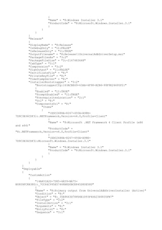 {
"Name" = "8:Windows Installer 3.1"
"ProductCode" = "8:Microsoft.Windows.Installer.3.1"
}
}
}
}
"Release"
{
"DisplayName" = "8:Release"
"IsDebugOnly" = "11:FALSE"
"IsReleaseOnly" = "11:TRUE"
"OutputFilename" = "8:ReleaseUniversalAdbDriverSetup.msi"
"PackageFilesAs" = "3:2"
"PackageFileSize" = "3:-2147483648"
"CabType" = "3:1"
"Compression" = "3:2"
"SignOutput" = "11:FALSE"
"CertificateFile" = "8:"
"PrivateKeyFile" = "8:"
"TimeStampServer" = "8:"
"InstallerBootstrapper" = "3:2"
"BootstrapperCfg:{63ACBE69-63AA-4F98-B2B6-99F9E24495F2}"
{
"Enabled" = "11:TRUE"
"PromptEnabled" = "11:TRUE"
"PrerequisitesLocation" = "2:1"
"Url" = "8:"
"ComponentsUrl" = "8:"
"Items"
{
"{EDC2488A-8267-493A-A98E-
7D9C3B36CDF3}:.NETFramework,Version=v4.0,Profile=Client"
{
"Name" = "8:Microsoft .NET Framework 4 Client Profile (x86
and x64)"
"ProductCode" =
"8:.NETFramework,Version=v4.0,Profile=Client"
}
"{EDC2488A-8267-493A-A98E-
7D9C3B36CDF3}:Microsoft.Windows.Installer.3.1"
{
"Name" = "8:Windows Installer 3.1"
"ProductCode" = "8:Microsoft.Windows.Installer.3.1"
}
}
}
}
}
"Deployable"
{
"CustomAction"
{
"{4AA51A2D-7D85-4A59-BA75-
B0809FC8B380}:_7CC66C995E57468B8D0BCE845D80E58D"
{
"Name" = "8:Primary output from UniveralAdbDriverInstaller (Active)"
"Condition" = "8:"
"Object" = "8:_35E8663D78FD4E1D93F4DD2346835FB7"
"FileType" = "3:2"
"InstallAction" = "3:1"
"Arguments" = "8:"
"EntryPoint" = "8:"
"Sequence" = "3:1"
 