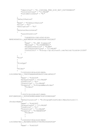 "Identifier" = "8:_13461DDA_99E0_415F_9A57_C647C84DB63C"
"InstallerClass" = "11:FALSE"
"CustomActionData" = "8:"
}
}
"DefaultFeature"
{
"Name" = "8:DefaultFeature"
"Title" = "8:"
"Description" = "8:"
}
"ExternalPersistence"
{
"LaunchCondition"
{
"{A06ECF26-33A3-4562-8140-
9B0E340D4F24}:_A68C9EB5D8794CC4805060B77A3CCA02"
{
"Name" = "8:.NET Framework"
"Message" = "8:[VSDNETMSG]"
"FrameworkVersion" = "8:ANY"
"AllowLaterVersions" = "11:FALSE"
"InstallUrl" = "8:http://go.microsoft.com/fwlink/?LinkId=131000"
}
}
}
"File"
{
}
"FileType"
{
}
"Folder"
{
"{1525181F-901A-416C-8A58-
119130FE478E}:_7CB3393A8A484882A005729B11EF4D15"
{
"Name" = "8:#1919"
"AlwaysCreate" = "11:FALSE"
"Condition" = "8:"
"Transitive" = "11:FALSE"
"Property" = "8:ProgramMenuFolder"
"Folders"
{
}
}
"{3C67513D-01DD-4637-8A68-
80971EB9504F}:_9CF04F2B9B024BDA8761A7C058ED92AD"
{
"DefaultLocation" = "8:[ProgramFilesFolder][Manufacturer]
[ProductName]"
"Name" = "8:#1925"
"AlwaysCreate" = "11:FALSE"
"Condition" = "8:"
"Transitive" = "11:FALSE"
"Property" = "8:TARGETDIR"
"Folders"
{
}
}
"{1525181F-901A-416C-8A58-
119130FE478E}:_9E25BFD15E58419790CF82C02DF2FCDD"
{
"Name" = "8:#1916"
 