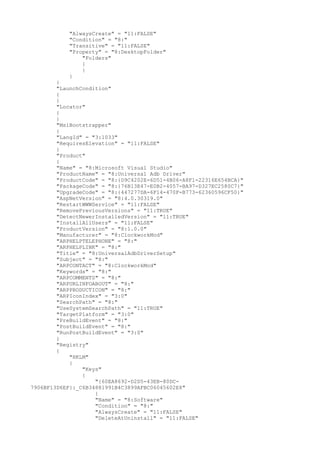"AlwaysCreate" = "11:FALSE"
"Condition" = "8:"
"Transitive" = "11:FALSE"
"Property" = "8:DesktopFolder"
"Folders"
{
}
}
}
"LaunchCondition"
{
}
"Locator"
{
}
"MsiBootstrapper"
{
"LangId" = "3:1033"
"RequiresElevation" = "11:FALSE"
}
"Product"
{
"Name" = "8:Microsoft Visual Studio"
"ProductName" = "8:Universal Adb Driver"
"ProductCode" = "8:{D9C4202E-6D51-4B06-A8F1-22316E654BCA}"
"PackageCode" = "8:{76B13E47-E0B2-4057-BA97-D327EC2580C7}"
"UpgradeCode" = "8:{447277DA-6F14-470F-B773-62360596CF50}"
"AspNetVersion" = "8:4.0.30319.0"
"RestartWWWService" = "11:FALSE"
"RemovePreviousVersions" = "11:TRUE"
"DetectNewerInstalledVersion" = "11:TRUE"
"InstallAllUsers" = "11:FALSE"
"ProductVersion" = "8:1.0.0"
"Manufacturer" = "8:ClockworkMod"
"ARPHELPTELEPHONE" = "8:"
"ARPHELPLINK" = "8:"
"Title" = "8:UniversalAdbDriverSetup"
"Subject" = "8:"
"ARPCONTACT" = "8:ClockworkMod"
"Keywords" = "8:"
"ARPCOMMENTS" = "8:"
"ARPURLINFOABOUT" = "8:"
"ARPPRODUCTICON" = "8:"
"ARPIconIndex" = "3:0"
"SearchPath" = "8:"
"UseSystemSearchPath" = "11:TRUE"
"TargetPlatform" = "3:0"
"PreBuildEvent" = "8:"
"PostBuildEvent" = "8:"
"RunPostBuildEvent" = "3:0"
}
"Registry"
{
"HKLM"
{
"Keys"
{
"{60EA8692-D2D5-43EB-80DC-
7906BF13D6EF}:_C6B34881991B4C3899AFBC06045602E8"
{
"Name" = "8:Software"
"Condition" = "8:"
"AlwaysCreate" = "11:FALSE"
"DeleteAtUninstall" = "11:FALSE"
 