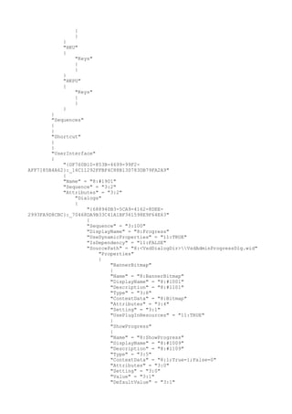 {
}
}
"HKU"
{
"Keys"
{
}
}
"HKPU"
{
"Keys"
{
}
}
}
"Sequences"
{
}
"Shortcut"
{
}
"UserInterface"
{
"{DF760B10-853B-4699-99F2-
AFF7185B4A62}:_16C11292FFBF4C88B13D783DB79FA2A9"
{
"Name" = "8:#1901"
"Sequence" = "3:2"
"Attributes" = "3:2"
"Dialogs"
{
"{688940B3-5CA9-4162-8DEE-
2993FA9D8CBC}:_70468DA9B33C41A1BF361598E9F64E63"
{
"Sequence" = "3:100"
"DisplayName" = "8:Progress"
"UseDynamicProperties" = "11:TRUE"
"IsDependency" = "11:FALSE"
"SourcePath" = "8:<VsdDialogDir>VsdAdminProgressDlg.wid"
"Properties"
{
"BannerBitmap"
{
"Name" = "8:BannerBitmap"
"DisplayName" = "8:#1001"
"Description" = "8:#1101"
"Type" = "3:8"
"ContextData" = "8:Bitmap"
"Attributes" = "3:4"
"Setting" = "3:1"
"UsePlugInResources" = "11:TRUE"
}
"ShowProgress"
{
"Name" = "8:ShowProgress"
"DisplayName" = "8:#1009"
"Description" = "8:#1109"
"Type" = "3:5"
"ContextData" = "8:1;True=1;False=0"
"Attributes" = "3:0"
"Setting" = "3:0"
"Value" = "3:1"
"DefaultValue" = "3:1"
 