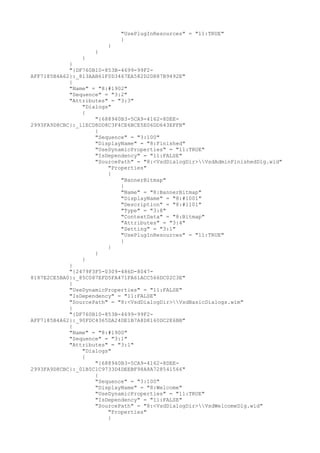 "UsePlugInResources" = "11:TRUE"
}
}
}
}
}
"{DF760B10-853B-4699-99F2-
AFF7185B4A62}:_813AAB61F0D3467EA582D2D887B9492E"
{
"Name" = "8:#1902"
"Sequence" = "3:2"
"Attributes" = "3:3"
"Dialogs"
{
"{688940B3-5CA9-4162-8DEE-
2993FA9D8CBC}:_11ECD8DD8C3F4CE6BCE5E06DD643EFFB"
{
"Sequence" = "3:100"
"DisplayName" = "8:Finished"
"UseDynamicProperties" = "11:TRUE"
"IsDependency" = "11:FALSE"
"SourcePath" = "8:<VsdDialogDir>VsdAdminFinishedDlg.wid"
"Properties"
{
"BannerBitmap"
{
"Name" = "8:BannerBitmap"
"DisplayName" = "8:#1001"
"Description" = "8:#1101"
"Type" = "3:8"
"ContextData" = "8:Bitmap"
"Attributes" = "3:4"
"Setting" = "3:1"
"UsePlugInResources" = "11:TRUE"
}
}
}
}
}
"{2479F3F5-0309-486D-8047-
8187E2CE5BA0}:_85C087EFD5FA471FA61ACC566DC02C3E"
{
"UseDynamicProperties" = "11:FALSE"
"IsDependency" = "11:FALSE"
"SourcePath" = "8:<VsdDialogDir>VsdBasicDialogs.wim"
}
"{DF760B10-853B-4699-99F2-
AFF7185B4A62}:_90FDC4365DA24DE1B7A8D8160DC2E6BB"
{
"Name" = "8:#1900"
"Sequence" = "3:1"
"Attributes" = "3:1"
"Dialogs"
{
"{688940B3-5CA9-4162-8DEE-
2993FA9D8CBC}:_01B5C1C9733D4DEEBF98A8A728541566"
{
"Sequence" = "3:100"
"DisplayName" = "8:Welcome"
"UseDynamicProperties" = "11:TRUE"
"IsDependency" = "11:FALSE"
"SourcePath" = "8:<VsdDialogDir>VsdWelcomeDlg.wid"
"Properties"
{
 