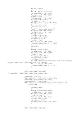 "BannerBitmap"
{
"Name" = "8:BannerBitmap"
"DisplayName" = "8:#1001"
"Description" = "8:#1101"
"Type" = "3:8"
"ContextData" = "8:Bitmap"
"Attributes" = "3:4"
"Setting" = "3:1"
"UsePlugInResources" = "11:TRUE"
}
"CopyrightWarning"
{
"Name" = "8:CopyrightWarning"
"DisplayName" = "8:#1002"
"Description" = "8:#1102"
"Type" = "3:3"
"ContextData" = "8:"
"Attributes" = "3:0"
"Setting" = "3:2"
"Value" = "8:"
"DefaultValue" = "8:#1202"
"UsePlugInResources" = "11:TRUE"
}
"Welcome"
{
"Name" = "8:Welcome"
"DisplayName" = "8:#1003"
"Description" = "8:#1103"
"Type" = "3:3"
"ContextData" = "8:"
"Attributes" = "3:0"
"Setting" = "3:2"
"Value" = "8:Please disconnect your Android device
before installing [ProductName] on your computer."
"DefaultValue" = "8:#1203"
"UsePlugInResources" = "11:TRUE"
}
}
}
"{688940B3-5CA9-4162-8DEE-
2993FA9D8CBC}:_8442528AF68544399C58566F4AB7396E"
{
"Sequence" = "3:300"
"DisplayName" = "8:Confirm Installation"
"UseDynamicProperties" = "11:TRUE"
"IsDependency" = "11:FALSE"
"SourcePath" = "8:<VsdDialogDir>VsdConfirmDlg.wid"
"Properties"
{
"BannerBitmap"
{
"Name" = "8:BannerBitmap"
"DisplayName" = "8:#1001"
"Description" = "8:#1101"
"Type" = "3:8"
"ContextData" = "8:Bitmap"
"Attributes" = "3:4"
"Setting" = "3:1"
"UsePlugInResources" = "11:TRUE"
}
}
}
"{688940B3-5CA9-4162-8DEE-
 