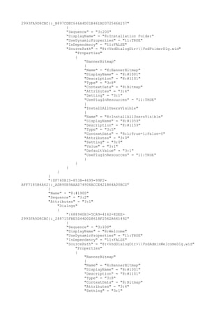 2993FA9D8CBC}:_B897CDEC646A4D01B461AD372546A157"
{
"Sequence" = "3:200"
"DisplayName" = "8:Installation Folder"
"UseDynamicProperties" = "11:TRUE"
"IsDependency" = "11:FALSE"
"SourcePath" = "8:<VsdDialogDir>VsdFolderDlg.wid"
"Properties"
{
"BannerBitmap"
{
"Name" = "8:BannerBitmap"
"DisplayName" = "8:#1001"
"Description" = "8:#1101"
"Type" = "3:8"
"ContextData" = "8:Bitmap"
"Attributes" = "3:4"
"Setting" = "3:1"
"UsePlugInResources" = "11:TRUE"
}
"InstallAllUsersVisible"
{
"Name" = "8:InstallAllUsersVisible"
"DisplayName" = "8:#1059"
"Description" = "8:#1159"
"Type" = "3:5"
"ContextData" = "8:1;True=1;False=0"
"Attributes" = "3:0"
"Setting" = "3:0"
"Value" = "3:1"
"DefaultValue" = "3:1"
"UsePlugInResources" = "11:TRUE"
}
}
}
}
}
"{DF760B10-853B-4699-99F2-
AFF7185B4A62}:_ADB90B9AAAD74906ACCE421B64A00BCD"
{
"Name" = "8:#1900"
"Sequence" = "3:2"
"Attributes" = "3:1"
"Dialogs"
{
"{688940B3-5CA9-4162-8DEE-
2993FA9D8CBC}:_288715FBE5D44D0D8618F2562A661492"
{
"Sequence" = "3:100"
"DisplayName" = "8:Welcome"
"UseDynamicProperties" = "11:TRUE"
"IsDependency" = "11:FALSE"
"SourcePath" = "8:<VsdDialogDir>VsdAdminWelcomeDlg.wid"
"Properties"
{
"BannerBitmap"
{
"Name" = "8:BannerBitmap"
"DisplayName" = "8:#1001"
"Description" = "8:#1101"
"Type" = "3:8"
"ContextData" = "8:Bitmap"
"Attributes" = "3:4"
"Setting" = "3:1"
 