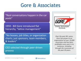 Gore & Associates
“Real conversations happen in the car
pools”
1959 - Bill Gore introduced flat
hierarchy, “lattice management”
“No bosses, job titles, or organization
charts; just sponsors, team members,
& leaders”
CEO selected through peer-driven
process
10/3/2013 | Universal Agile Thinking 12
Over the past 40+ years,
Gore has grown to an
organization of over 10,000
associates and has been
profitable every year in its
existence, including
through the recessions of
the past 30 years.
 