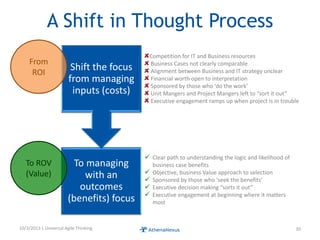 A Shift in Thought Process
To managing
with an
outcomes
(benefits) focus
Shift the focus
from managing
inputs (costs)
10/3/2013 | Universal Agile Thinking 30
Competition for IT and Business resources
Business Cases not clearly comparable
Alignment between Business and IT strategy unclear
Financial worth open to interpretation
Sponsored by those who ‘do the work’
Unit Mangers and Project Mangers left to “sort it out”
Executive engagement ramps up when project is in trouble
 Clear path to understanding the logic and likelihood of
business case benefits
 Objective, business Value approach to selection
 Sponsored by those who ‘seek the benefits’
 Executive decision making “sorts it out”
 Executive engagement at beginning where it matters
most
From
ROI
To ROV
(Value)
 
