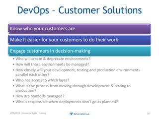 DevOps – Customer Solutions
Know who your customers are
Make it easier for your customers to do their work
Engage customers in decision-making
• Who will create & deprecate environments?
• How will those environments be managed?
• How closely will your development, testing and production environments
parallel each other?
• Who has access to which layer?
• What is the process from moving through development & testing to
production?
• How are handoffs managed?
• Who is responsible when deployments don’t go as planned?
10/3/2013 | Universal Agile Thinking 38
 