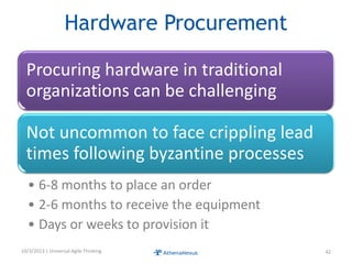 Hardware Procurement
Procuring hardware in traditional
organizations can be challenging
Not uncommon to face crippling lead
times following byzantine processes
• 6-8 months to place an order
• 2-6 months to receive the equipment
• Days or weeks to provision it
10/3/2013 | Universal Agile Thinking 42
 
