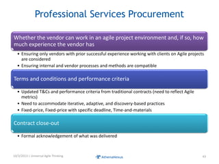 Professional Services Procurement
Whether the vendor can work in an agile project environment and, if so, how
much experience the vendor has
• Ensuring only vendors with prior successful experience working with clients on Agile projects
are considered
• Ensuring internal and vendor processes and methods are compatible
Terms and conditions and performance criteria
• Updated T&Cs and performance criteria from traditional contracts (need to reflect Agile
metrics)
• Need to accommodate iterative, adaptive, and discovery-based practices
• Fixed-price, Fixed-price with specific deadline, Time-and-materials
Contract close-out
• Formal acknowledgement of what was delivered
10/3/2013 | Universal Agile Thinking 43
 