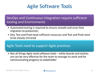 Agile Software Tools
DevOps and Continuous Integration require sufficient
tooling and Environments
• Automated testing is required to ensure smooth and error-free
migration to production
• Dev, Test and Prod need sufficient resources and Test and Prod need
to be closely mirrored
Agile Tools need to support Agile practices
• Not all things Agile need software tools – white boards and stickies
are can be very effective for the team to manage its work and for
communicating progress to stakeholder
10/3/2013 | Universal Agile Thinking 45
 