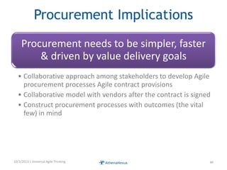 Procurement Implications
Procurement needs to be simpler, faster
& driven by value delivery goals
• Collaborative approach among stakeholders to develop Agile
procurement processes Agile contract provisions
• Collaborative model with vendors after the contract is signed
• Construct procurement processes with outcomes (the vital
few) in mind
10/3/2013 | Universal Agile Thinking 46
 