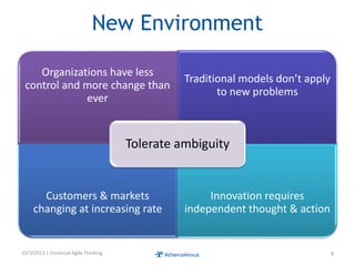 New Environment
Organizations have less
control and more change than
ever
Traditional models don’t apply
to new problems
Customers & markets
changing at increasing rate
Innovation requires
independent thought & action
Tolerate ambiguity
10/3/2013 | Universal Agile Thinking 8
 