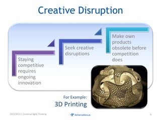 Creative Disruption
Staying
competitive
requires
ongoing
innovation
Seek creative
disruptions
Make own
products
obsolete before
competition
does
10/3/2013 | Universal Agile Thinking 9
For Example:
3D Printing
 