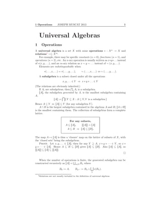 1 Operations JOSEPH MUSCAT 2013 1
Universal Algebras
1 Operations
A universal algebra is a set X with some operations ∗ : Xn
→ X and
relations1
∼⊆ Xm
.
For example, there may be speciﬁc constants (n = 0), functions (n = 1), and
operations (n = 2), etc. An n-ary operation is usually written as x∗y∗. . . instead
of ∗(x, y, . . .), and an m-ary relation as x ∼ y ∼ . . . instead of ∼ (x, y, . . .).
Elements are indistinguishable when
∗(. . . , x, . . .) = ∗(. . . , y, . . .), ∼ (. . . , x, . . .) ⇔ ∼ (. . . , y, . . .).
A subalgebra is a subset closed under all the operations
x, y, . . . ∈ Y ⇒ x ∗ y ∗ . . . ∈ Y
(The relations are obviously inherited.)
If Ai are subalgebras, then i Ai is a subalgebra.
[[A]], the subalgebra generated by A, is the smallest subalgebra containing
A,
[[A]] := { Y ⊆ X : A ⊆ Y, Y is a subalgebra }
Hence A ⊆ Y ⇔ [[A]] ⊆ Y (for any subalgebra Y ).
A ∩ B is the largest subalgebra contained in the algebras A and B; [[A ∪ B]]
is the smallest containing them. The collection of subalgebras form a complete
lattice.
For any subsets,
A ⊆ [[A]], [[[[A]]]] = [[A]]
A ⊆ B ⇒ [[A]] ⊆ [[B]].
The map A → [[A]] is thus a ‘closure’ map on the lattice of subsets of X, with
the ‘closed sets’ being the subalgebras.
Proof. Let x, y, . . . ∈ [[A]], then for any Y ⊇ A, x ∗ y ∗ · · · ∈ Y , so x ∗
y ∗ · · · ∈ [[A]]. Hence A ⊆ B ⊆ [[B]] gives [[A]] ⊆ [[B]]. Also [[A]] ⊆ [[A]], so
[[[[A]]]] ⊆ [[A]] ⊆ [[[[A]]]].
When the number of operations is ﬁnite, the generated subalgebra can be
constructed recursively as [[A]] = n∈N Bn where
B0 := A, Bn+ := Bn ∪
∗
∗(Bn).
1Relations are not usually included in the deﬁnition of universal algebras.
 
