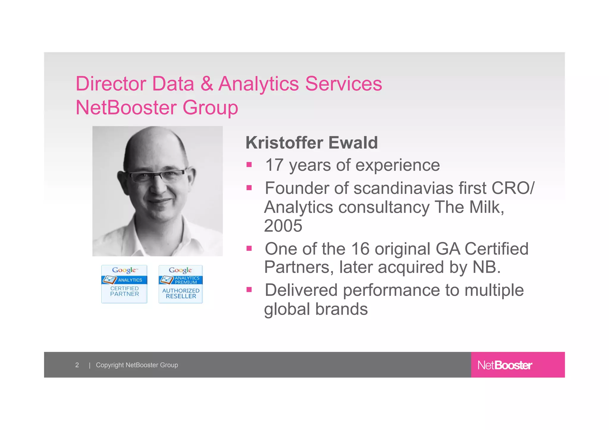 Kristoffer Ewald
§ 17 years of experience
§ Founder of scandinavias first CRO/
Analytics consultancy The Milk,
2005
§ One of the 16 original GA Certified
Partners, later acquired by NB.
§ Delivered performance to multiple
global brands
Director Data & Analytics Services
NetBooster Group
2 | Copyright NetBooster Group