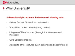 Why Universal? 
Universal Analytics extends the feature set allowing us to: 
• Define Custom Dimensions and Metrics 
• Track Users across devices (using User-Id) 
• Integrate Offline Sources (through the Measurement 
Protocol) 
• Give us Demographics 
• Access to other features (such as Enhanced Ecommerce) 
 