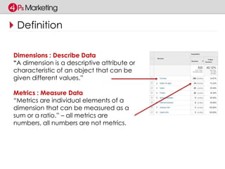 Definition 
Dimensions : Describe Data 
“A dimension is a descriptive attribute or 
characteristic of an object that can be 
given different values.” 
Metrics : Measure Data 
“Metrics are individual elements of a 
dimension that can be measured as a 
sum or a ratio.” – all metrics are 
numbers, all numbers are not metrics. 
 