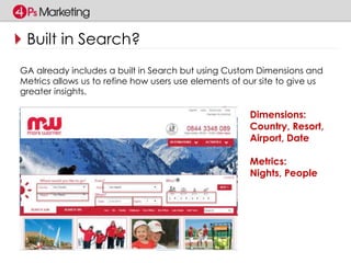Built in Search? 
GA already includes a built in Search but using Custom Dimensions and 
Metrics allows us to refine how users use elements of our site to give us 
greater insights. 
Dimensions: 
Country, Resort, 
Airport, Date 
Metrics: 
Nights, People 
 