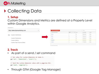 Collecting Data 
1. Setup 
Custom Dimensions and Metrics are defined at a Property Level 
within Google Analytics. 
2. Track 
• As part of a send / set command 
• Through GTM (Google Tag Manager) 
 
