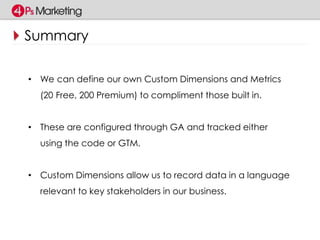 Summary 
• We can define our own Custom Dimensions and Metrics 
(20 Free, 200 Premium) to compliment those built in. 
• These are configured through GA and tracked either 
using the code or GTM. 
• Custom Dimensions allow us to record data in a language 
relevant to key stakeholders in our business. 
 