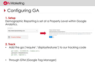 Configuring GA 
1. Setup 
Demographic Reporting is set at a Property Level within Google 
Analytics. 
2. Track 
• Add the ga (‘require’,’displayfeatures’) to our tracking code 
• Through GTM (Google Tag Manager) 
 