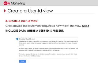 Create a User-Id view 
3. Create a User-Id View 
Cross device measurement requires a new view. This view ONLY 
INCLUDES DATA WHERE A USER-ID IS PRESENT. 
 