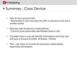 Summary : Cross Device 
• Uses its own special view 
- Remember it only includes hits with a User-Id so may be a 
smaller subset 
• Requires User-Id (privacy implications). 
- Cannot store personally identifiable data in GA. 
• Consider how a user will identify themselves and how you 
will issue a Unique Id (CRM, ID Broker / Other) 
• Plan – be clear to involve all necessary stakeholders, 
especially developers. 
 