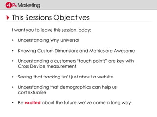 This Sessions Objectives 
I want you to leave this session today: 
• Understanding Why Universal 
• Knowing Custom Dimensions and Metrics are Awesome 
• Understanding a customers “touch points” are key with 
Cross Device measurement 
• Seeing that tracking isn’t just about a website 
• Understanding that demographics can help us 
contextualise 
• Be excited about the future, we’ve come a long way! 
 