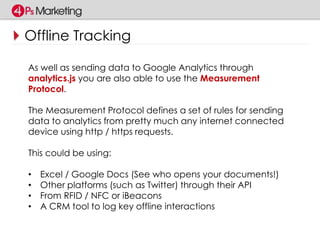 Offline Tracking 
As well as sending data to Google Analytics through 
analytics.js you are also able to use the Measurement 
Protocol. 
The Measurement Protocol defines a set of rules for sending 
data to analytics from pretty much any internet connected 
device using http / https requests. 
This could be using: 
• Excel / Google Docs (See who opens your documents!) 
• Other platforms (such as Twitter) through their API 
• From RFID / NFC or iBeacons 
• A CRM tool to log key offline interactions 
 