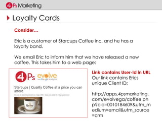 Loyalty Cards 
Consider… 
Eric is a customer of Starcups Coffee inc, and he has a 
loyalty band. 
We email Eric to inform him that we have released a new 
coffee. This takes him to a web page: 
Link contains User-Id in URL 
Our link contains Erics 
unique Client ID: 
http://apps.4psmarketing. 
com/evolvega/coffee.ph 
p?cid=0010184609&utm_m 
edium=email&utm_source 
=crm 
 