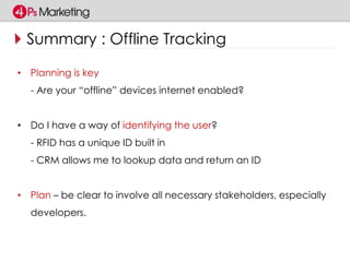 Summary : Offline Tracking 
• Planning is key 
- Are your “offline” devices internet enabled? 
• Do I have a way of identifying the user? 
- RFID has a unique ID built in 
- CRM allows me to lookup data and return an ID 
• Plan – be clear to involve all necessary stakeholders, especially 
developers. 
 