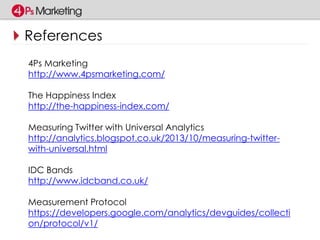 References 
4Ps Marketing 
http://www.4psmarketing.com/ 
The Happiness Index 
http://the-happiness-index.com/ 
Measuring Twitter with Universal Analytics 
http://analytics.blogspot.co.uk/2013/10/measuring-twitter-with- 
universal.html 
IDC Bands 
http://www.idcband.co.uk/ 
Measurement Protocol 
https://developers.google.com/analytics/devguides/collecti 
on/protocol/v1/ 
 