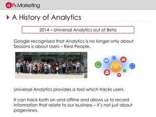 A History of Analytics 
2014 – Universal Analytics out of Beta 
Google recognised that Analytics is no longer only about 
Sessions is about Users – Real People. 
Universal Analytics provides a tool which tracks users. 
It can track both on and offline and allows us to record 
information that relate to our business – it’s not just about 
pageviews. 
 