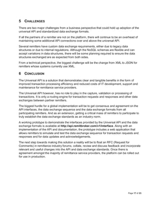 Page 17 of 23
5 CHALLENGES
There are two major challenges from a business perspective that could hold up adoption of the
universal API and standardized data exchange formats.
If all the partners of a remitter are not on the platform, there will continue to be an overhead of
maintaining some additional API connections over and above the universal API.
Several remitters have custom data exchange requirements, either due to legacy data
structures or due to internal regulations. Although the NoSQL schemas are flexible and can
accept variations in data structures, there will be some planning required to ensure the data
structures exchanged are as expected from both sides.
From a technical perspective, the biggest challenge will be the change from XML to JSON for
remitters whose systems currently use XML.
6 CONCLUSION
The Universal API is a solution that demonstrates clear and tangible benefits in the form of
improved transaction processing efficiency and reduced costs of IT development, support and
maintenance for remittance service providers.
The Universal API however, has no role to play in the capture, validation or processing of
transactions. It is only a routing engine for transaction requests and responses and other data
exchanges between partner remitters.
The biggest hurdle for a global implementation will be to get consensus and agreement on the
API interfaces, the data exchange sequence and the data exchange formats from all
participating remitters. And as an extension, getting a critical mass of remitters to participate to
truly establish the data exchange standards as an industry norm.
A working prototype to demonstrate the interfaces provided by the Universal API and the data
exchange formats is available at http://api.remitbroker.com/v1/interface. Along with an
implementation of the API and documentation, the prototype includes a web application that
allows remitters to simulate and test the data exchange sequence for transaction requests and
responses and for data updates and acknowledgements.
The next step towards making this solution a reality will be to float an RFC (Request for
Comments) in remittance industry forums, collate, review and discuss feedback and incorporate
relevant and useful changes into the API and data exchange standards. Once there is
agreement amongst the majority of remittance service providers, the platform can be rolled out
for use in production.
 