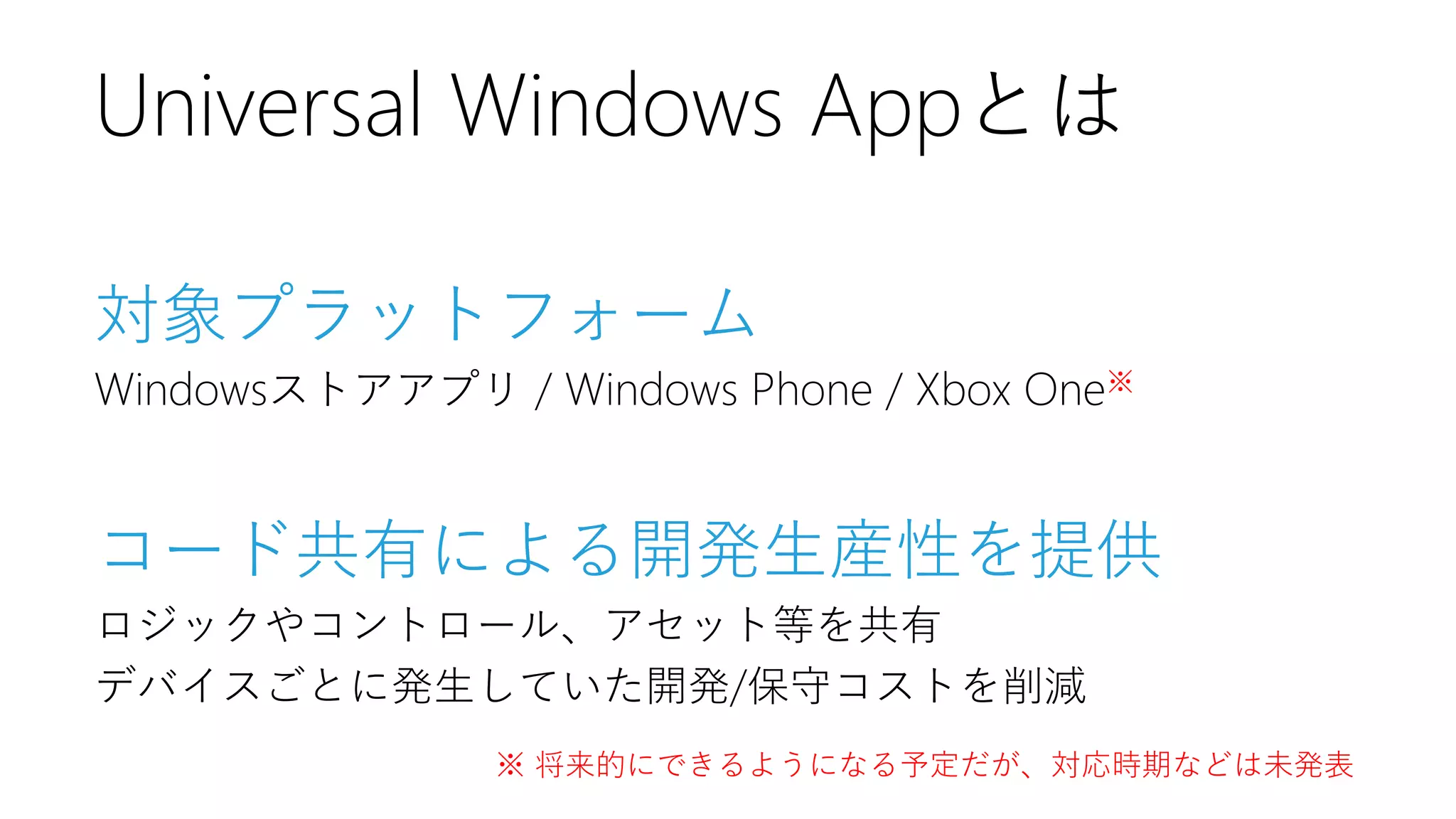 対象プラットフォーム 
Windowsストアアプリ/ Windows Phone / Xbox One※ 
コード共有による開発生産性を提供 
ロジックやコントロール、アセット等を共有 
デバイスごとに発生していた開発/保守コストを削減 
Universal Windows Appとは 
※ 将来的にできるようになる予定だが、対応時期などは未発表  