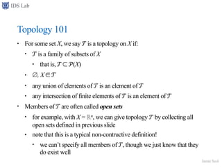 IDS Lab
Jamie Seol
Topology 101
• For some set X, we say 𝒯 is a topology on X if:
• 𝒯 is a family of subsets of X
• that is, 𝒯 ⊂ 𝒫(X)
• ∅, X ∈ 𝒯
• any union of elements of 𝒯 is an element of 𝒯
• any intersection of finite elements of 𝒯 is an element of 𝒯
• Members of 𝒯 are often called open sets
• for example, with X = ℝn, we can give topology 𝒯 by collecting all
open sets defined in previous slide
• note that this is a typical non-contructive definition!
• we can’t specify all members of 𝒯, though we just know that they
do exist well
 