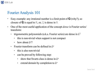 IDS Lab
Jamie Seol
FourierAnalysis 101
• Easy example: any irrational number is a limit point of ℚ (why?), so
closure of ℚ is equal to ℝ, or, ℚ is dense in ℝ
• One of the most useful application of the concept dense is Fourier series/
transform:
• trigonometric polynomials (a.k.a. Fourier series) are dense in L2
• this is non-trivial when support is not compact
• how about Lp?
• Fourier transform can be defined in Lp
• this is also non-trivial
• can be proved by following step:
• show that Swarts class is dense in Lp
• extend domain by completion to Lp
 